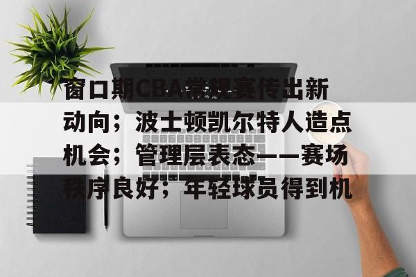 包含窗口期CBA常规赛传出新动向；波士顿凯尔特人造点机会；管理层表态——赛场秩序良好；年轻球员得到机的词条-lol下注