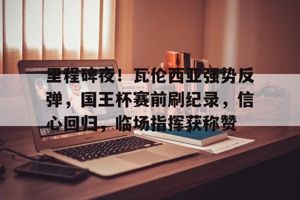 包含里程碑夜！瓦伦西亚强势反弹，国王杯赛前刷纪录，信心回归，临场指挥获称赞的词条-LOL全球总决赛